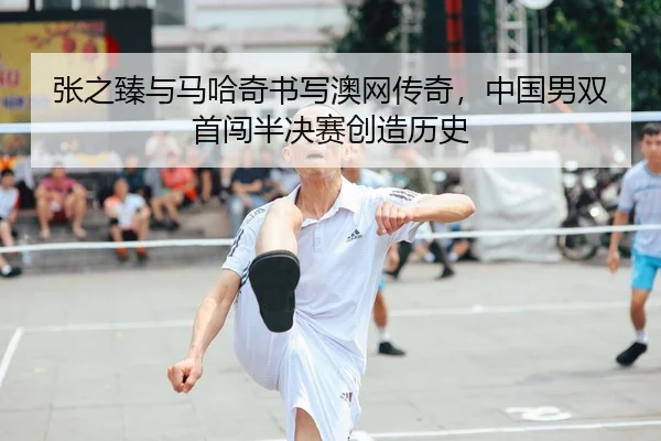 张之臻与马哈奇书写澳网传奇，中国男双首闯半决赛创造历史