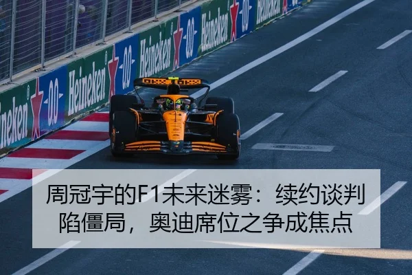 周冠宇的F1未来迷雾：续约谈判陷僵局，奥迪席位之争成焦点